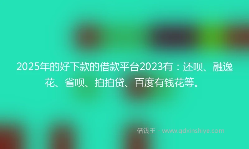 2025年的好下款的借款平台2023有：还呗、融逸花、省呗、拍拍贷、百度有钱花等。