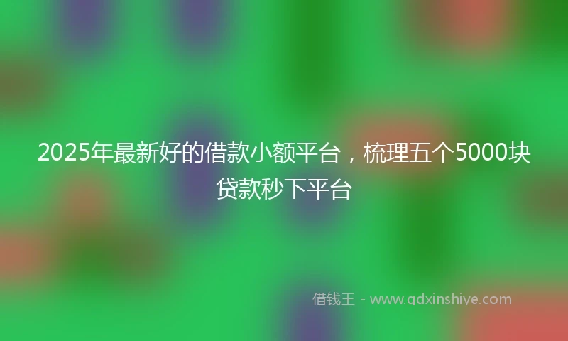 2025年最新好的借款小额平台,梳理五个5000块贷款秒下平台