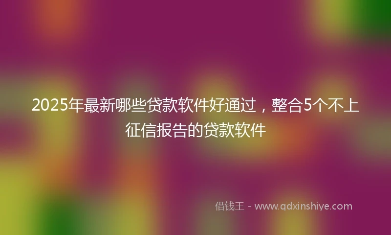 2025年最新哪些贷款软件好通过，整合5个不上征信报告的贷款软件