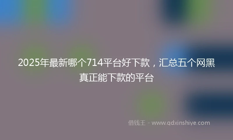 2025年最新哪个714平台好下款，汇总五个网黑真正能下款的平台