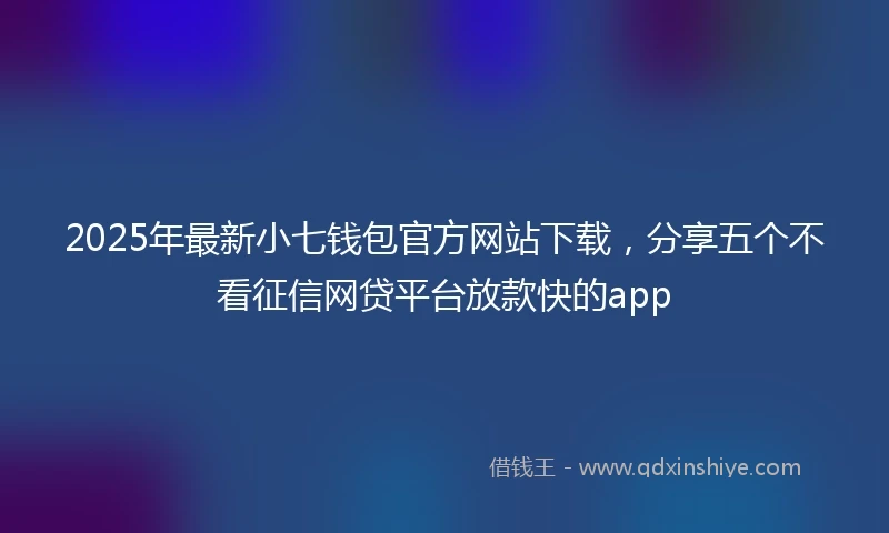 2025年最新小七钱包官方网站下载，分享五个不看征信网贷平台放款快的app