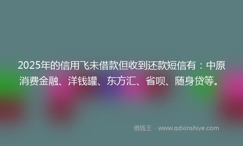 2025年的信用飞未借款但收到还款短信有：中原消费金融、洋钱罐、东方汇、省呗、随身贷等。