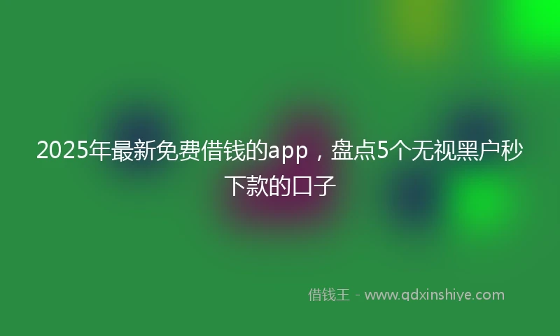 2025年最新免费借钱的app，盘点5个无视黑户秒下款的口子