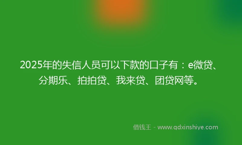 2025年的失信人员可以下款的口子有：e微贷、分期乐、拍拍贷、我来贷、团贷网等。
