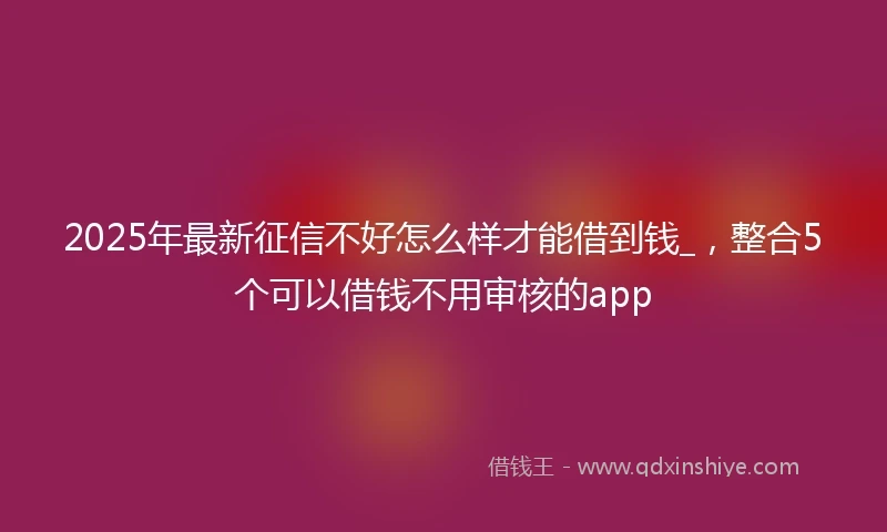 2025年最新征信不好怎么样才能借到钱_，整合5个可以借钱不用审核的app