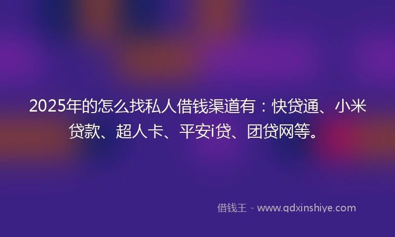 2025年的怎么找私人借钱渠道有：快贷通、小米贷款、超人卡、平安i贷、团贷网等。
