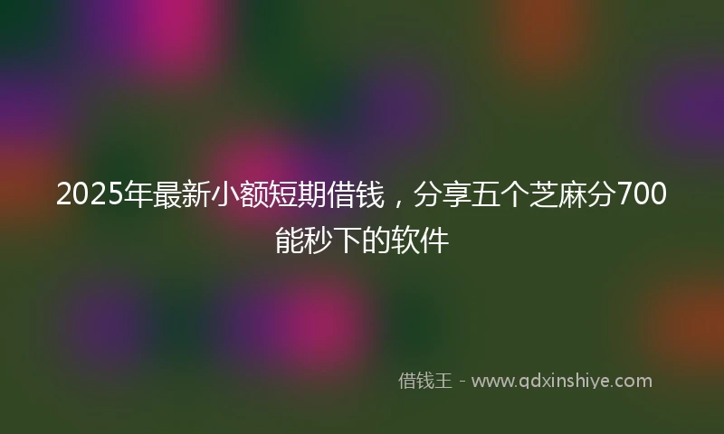 2025年最新小额短期借钱，分享五个芝麻分700能秒下的软件