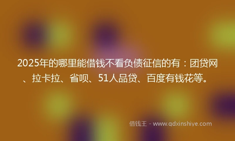 2025年的哪里能借钱不看负债征信的有：团贷网、拉卡拉、省呗、51人品贷、百度有钱花等。