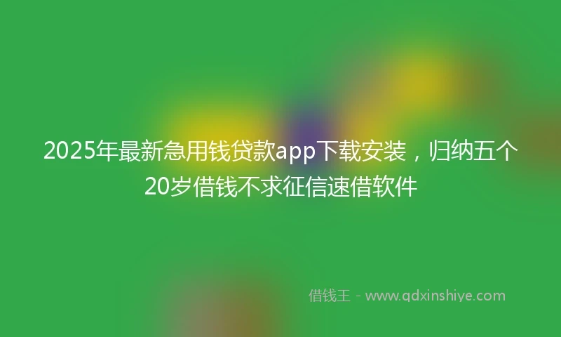 2025年最新急用钱贷款app下载安装，归纳五个20岁借钱不求征信速借软件