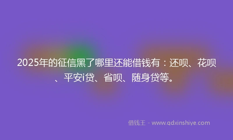 2025年的征信黑了哪里还能借钱有：还呗、花呗、平安i贷、省呗、随身贷等。