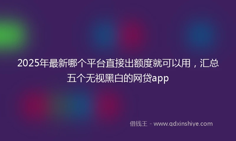 2025年最新哪个平台直接出额度就可以用，汇总五个无视黑白的网贷app
