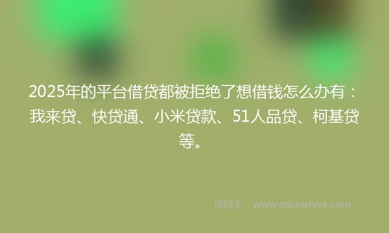 2025年的平台借贷都被拒绝了想借钱怎么办有：我来贷、快贷通、小米贷款、51人品贷、柯基贷等。