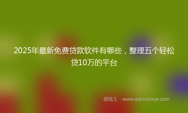 2025年最新免费贷款软件有哪些，整理五个轻松贷10万的平台