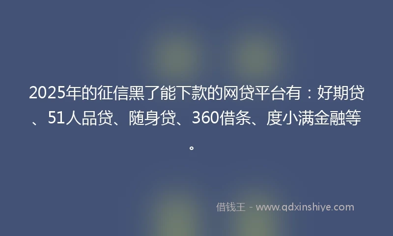 2025年的征信黑了能下款的网贷平台有：好期贷、51人品贷、随身贷、360借条、度小满金融等。