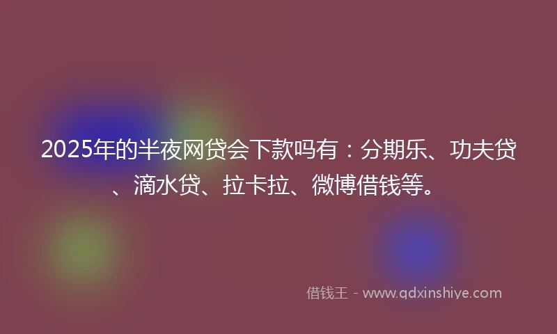 2025年的半夜网贷会下款吗有：分期乐、功夫贷、滴水贷、拉卡拉、微博借钱等。