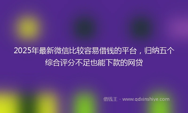 2025年最新微信比较容易借钱的平台，归纳五个综合评分不足也能下款的网贷