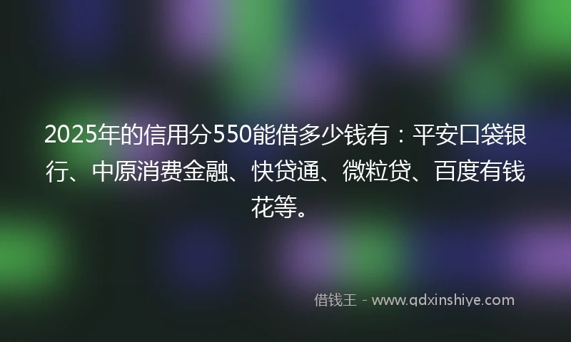 2025年的信用分550能借多少钱有：平安口袋银行、中原消费金融、快贷通、微粒贷、百度有钱花等。
