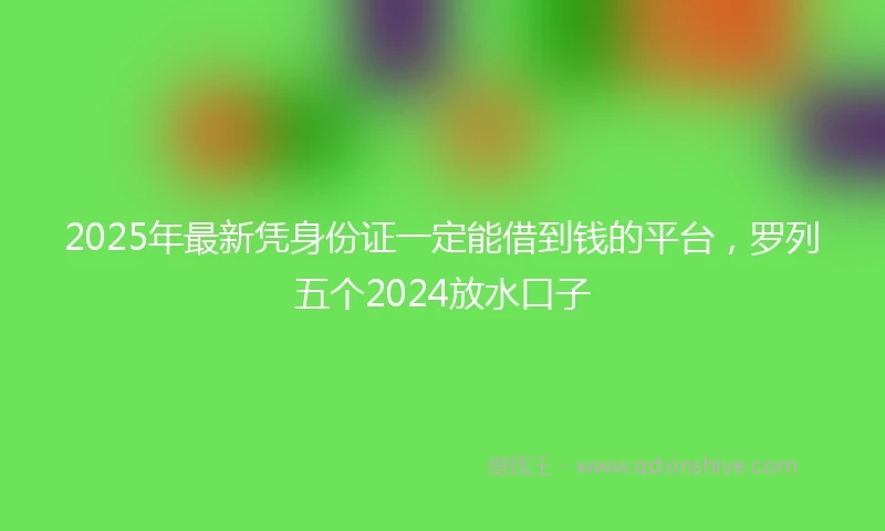 2025年最新凭身份证一定能借到钱的平台，罗列五个2024放水口子