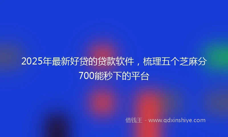 2025年最新好贷的贷款软件，梳理五个芝麻分700能秒下的平台
