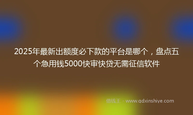 2025年最新出额度必下款的平台是哪个，盘点五个急用钱5000快审快贷无需征信软件