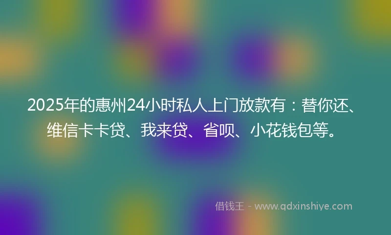 2025年的惠州24小时私人上门放款有：替你还、维信卡卡贷、我来贷、省呗、小花钱包等。
