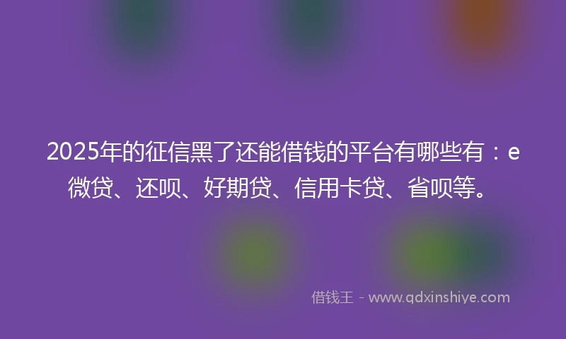 2025年的征信黑了还能借钱的平台有哪些有：e微贷、还呗、好期贷、信用卡贷、省呗等。