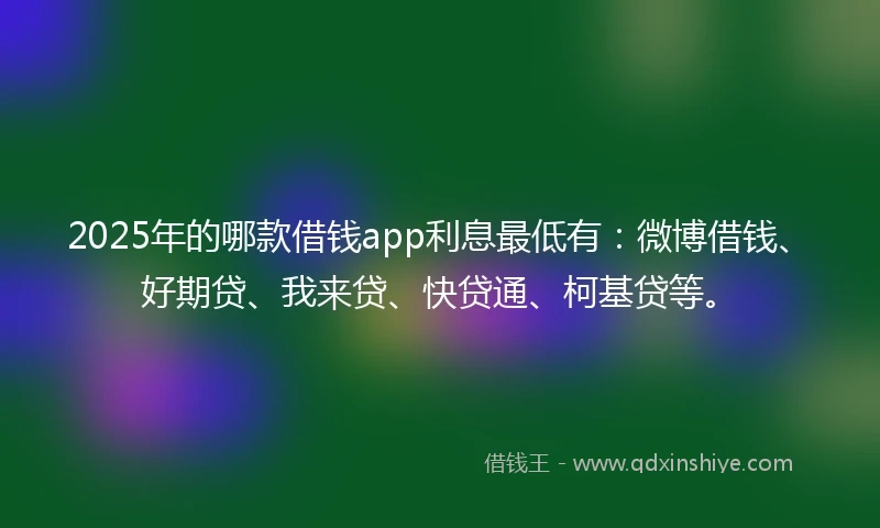 2025年的哪款借钱app利息最低有：微博借钱、好期贷、我来贷、快贷通、柯基贷等。