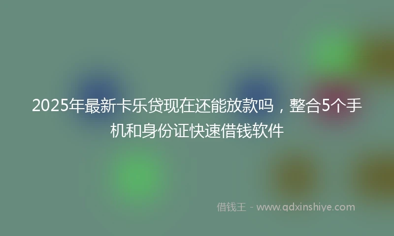2025年最新卡乐贷现在还能放款吗，整合5个手机和身份证快速借钱软件