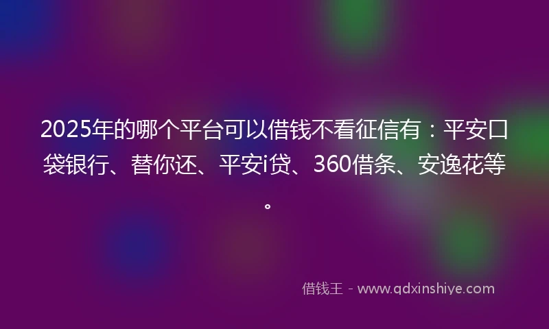 2025年的哪个平台可以借钱不看征信有：平安口袋银行、替你还、平安i贷、360借条、安逸花等。