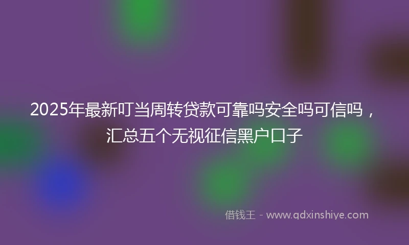 2025年最新叮当周转贷款可靠吗安全吗可信吗，汇总五个无视征信黑户口子
