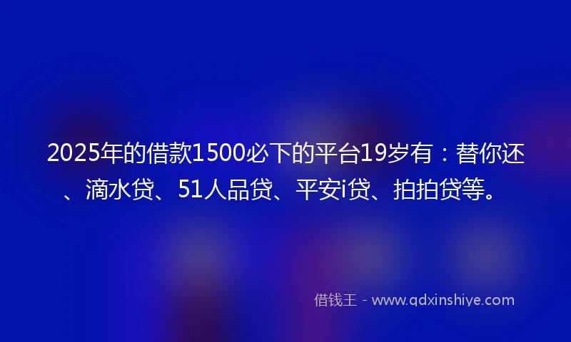 2025年的借款1500必下的平台19岁有：替你还、滴水贷、51人品贷、平安i贷、拍拍贷等。