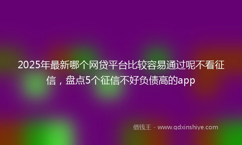 2025年最新哪个网贷平台比较容易通过呢不看征信，盘点5个征信不好负债高的app