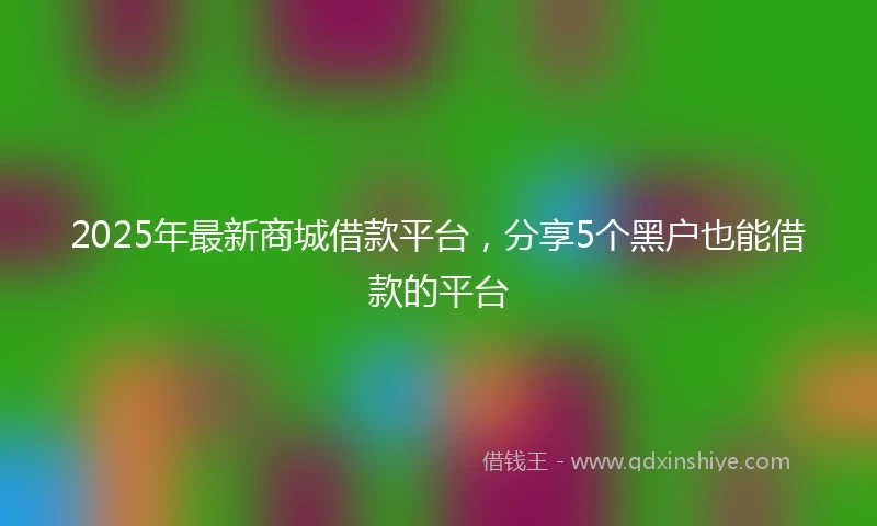 2025年最新商城借款平台，分享5个黑户也能借款的平台