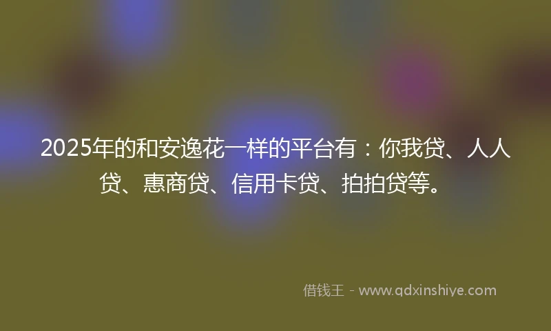 2025年的和安逸花一样的平台有：你我贷、人人贷、惠商贷、信用卡贷、拍拍贷等。