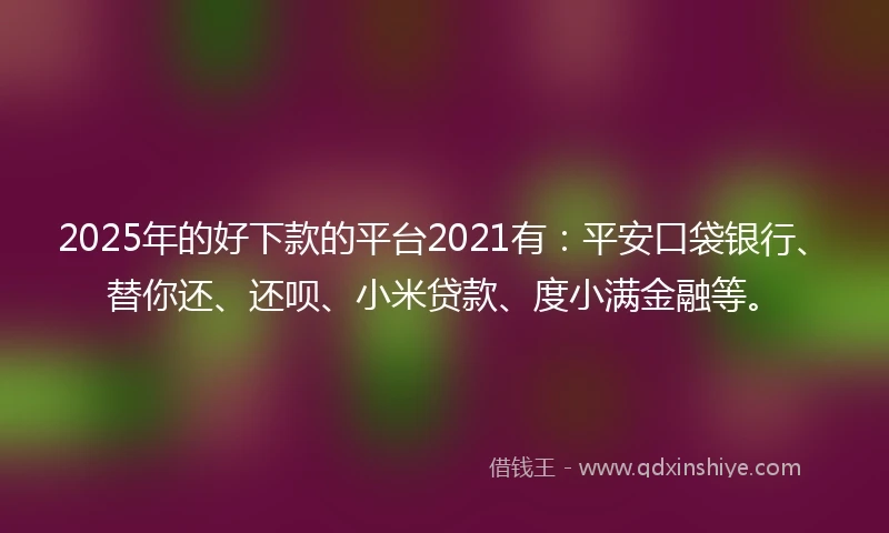 2025年的好下款的平台2021有：平安口袋银行、替你还、还呗、小米贷款、度小满金融等。