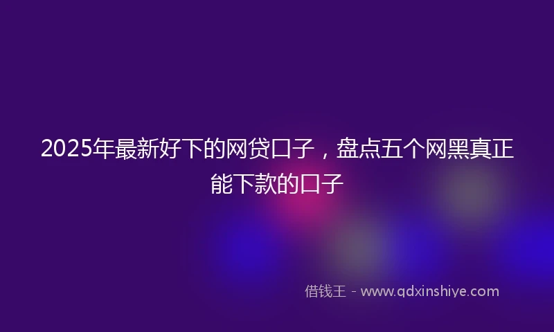 2025年最新好下的网贷口子，盘点五个网黑真正能下款的口子