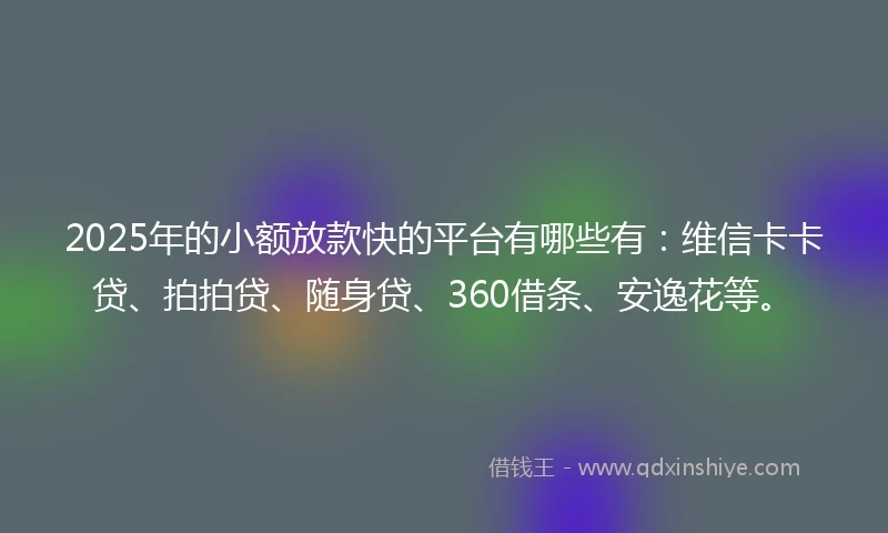2025年的小额放款快的平台有哪些有：维信卡卡贷、拍拍贷、随身贷、360借条、安逸花等。