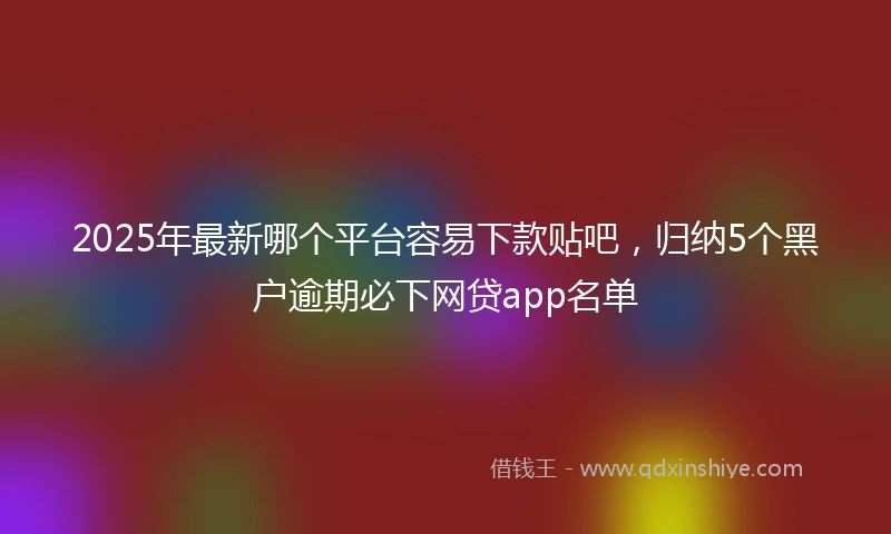 2025年最新哪个平台容易下款贴吧，归纳5个黑户逾期必下网贷app名单