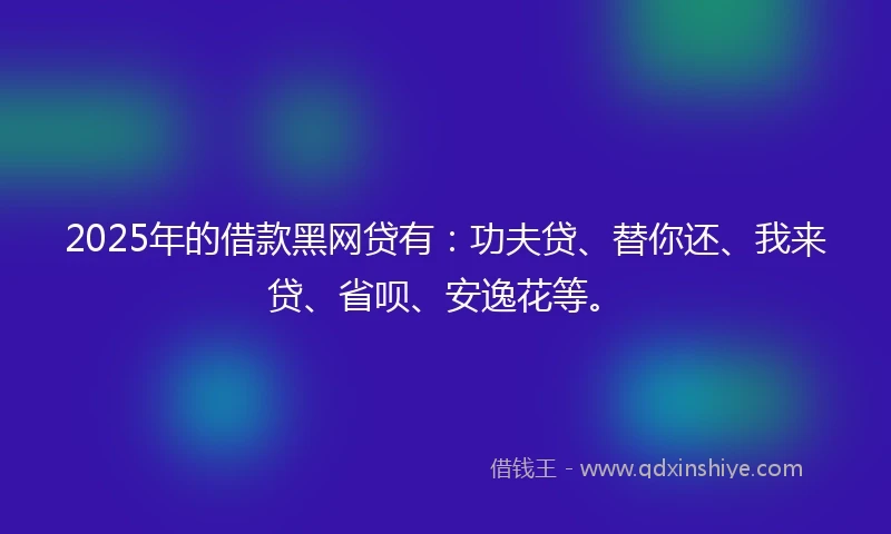 2025年的借款黑网贷有：功夫贷、替你还、我来贷、省呗、安逸花等。
