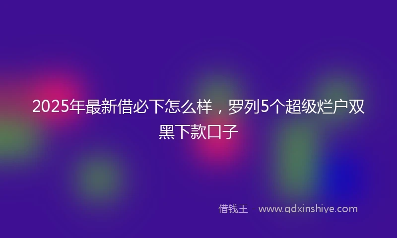 2025年最新借必下怎么样，罗列5个超级烂户双黑下款口子