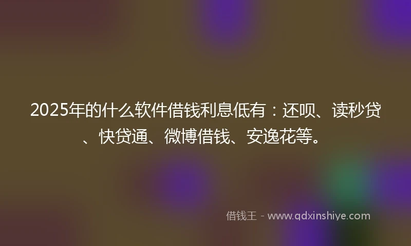 2025年的什么软件借钱利息低有：还呗、读秒贷、快贷通、微博借钱、安逸花等。