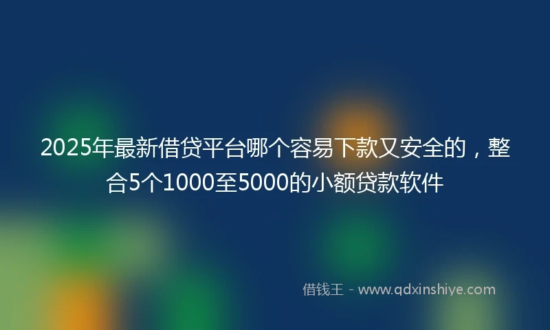 2025年最新借贷平台哪个容易下款又安全的，整合5个1000至5000的小额贷款软件