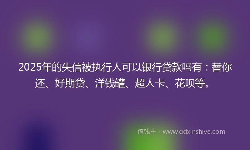 2025年的失信被执行人可以银行贷款吗有：替你还、好期贷、洋钱罐、超人卡、花呗等。
