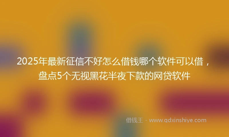 2025年最新征信不好怎么借钱哪个软件可以借，盘点5个无视黑花半夜下款的网贷软件
