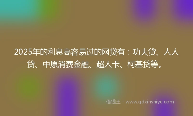 2025年的利息高容易过的网贷有：功夫贷、人人贷、中原消费金融、超人卡、柯基贷等。