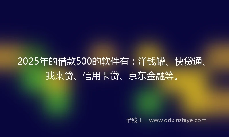 2025年的借款500的软件有：洋钱罐、快贷通、我来贷、信用卡贷、京东金融等。