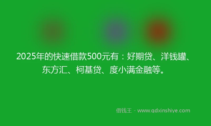 2025年的快速借款500元有：好期贷、洋钱罐、东方汇、柯基贷、度小满金融等。