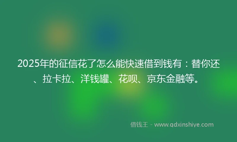 2025年的征信花了怎么能快速借到钱有：替你还、拉卡拉、洋钱罐、花呗、京东金融等。