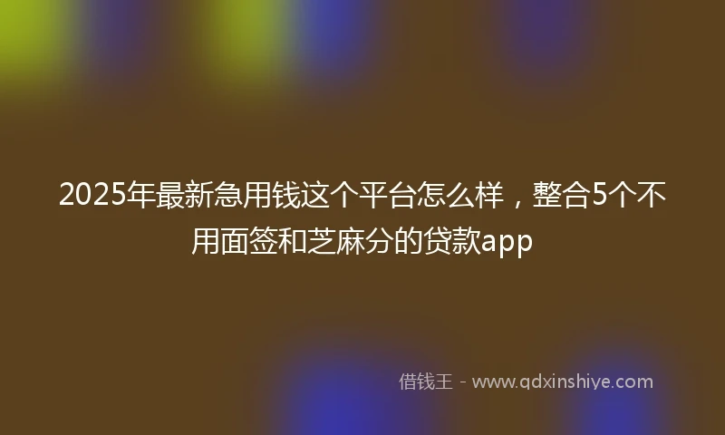2025年最新急用钱这个平台怎么样，整合5个不用面签和芝麻分的贷款app