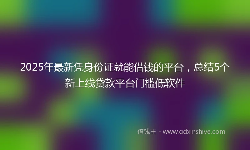 2025年最新凭身份证就能借钱的平台，总结5个新上线贷款平台门槛低软件